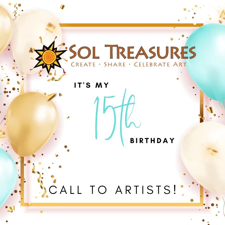 Exhibition of Vision, Celebration, and Reflection 

Are you an artist that was impacted by Sol Treasures? If so, we are calling you! 

Sol Treasures is celebrating their 15th Birthday! 

To celebrate, Artists are invited to submit their artwork reflecting our theme “Vision, Celebration, and Reflection”. The exhibit would be from March 1-April 26, 2023. 

A celebration reception will happen on Friday, April 14, 2023. 

If you are one of these artists, we invite you to submit your entry of any one of your paintings, prints, photos, multimedia, jewelry, songs, and poems. Along with your entry we would need your bio that reflects how Sol Treasures has made an impact in your life or career. Your bio would be exhibited in our Gallery on site as well as in our Gallery page on our website. 

All art work must be framed, wired, and labeled ready to hang, no bigger than 16x16 inches. All artwork will be for exhibit only. 

Delivery in person by February 22, 2023 at Sol Treasures 519 Broadway St. King City. If shipping, your work must arrive in a reusable package with a return shipping label. Artist is responsible for the shipping cost and insurance. 

All artwork must be picked up by April 27th, 2023. 

For questions or more information please contact Sonia Chapa at 831-386-1381 Tuesday - Friday from 12-5 pm.