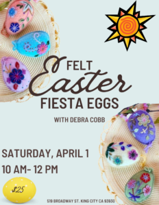 Event Poster: Felt Easter Fiesta Eggs wit Debra Cobb Saturday, April 1 10 A.M. - 12 P.M. Tickets $25 519 Broadway St. King City, CA 93930